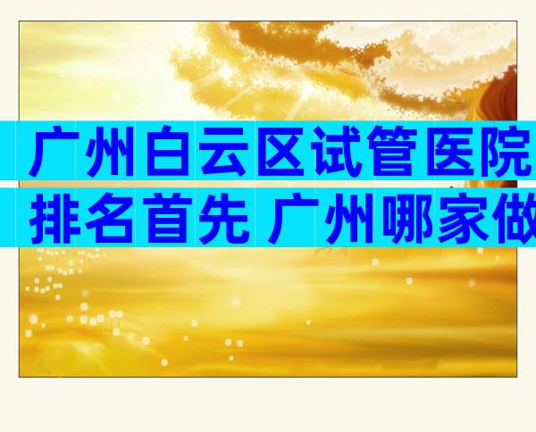 广州白云区试管医院排名首先 广州哪家做试管的医院较好